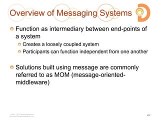 Overview of Messaging Systems
Function as intermediary between end-points of
a system
Creates a loosely coupled system
Participants can function independent from one another
Solutions built using message are commonly
referred to as MOM (message-oriented-
middleware)
2003 – 2013 DevelopIntelligence
http://www.DevelopIntelligence.com
177
 