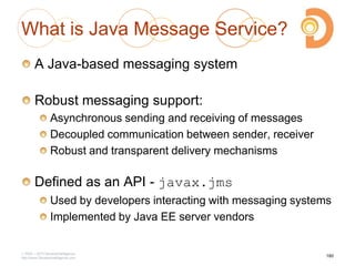 2003 – 2013 DevelopIntelligence
http://www.DevelopIntelligence.com
What is Java Message Service?
A Java-based messaging system
Robust messaging support:
Asynchronous sending and receiving of messages
Decoupled communication between sender, receiver
Robust and transparent delivery mechanisms
Defined as an API - javax.jms
Used by developers interacting with messaging systems
Implemented by Java EE server vendors
180
 