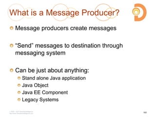 2003 – 2013 DevelopIntelligence
http://www.DevelopIntelligence.com
What is a Message Producer?
Message producers create messages
―Send‖ messages to destination through
messaging system
Can be just about anything:
Stand alone Java application
Java Object
Java EE Component
Legacy Systems
183
 