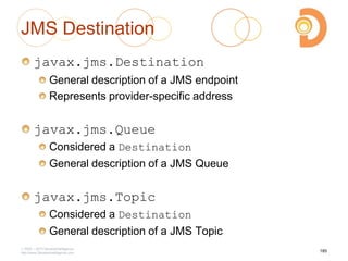 JMS Destination
javax.jms.Destination
General description of a JMS endpoint
Represents provider-specific address
javax.jms.Queue
Considered a Destination
General description of a JMS Queue
javax.jms.Topic
Considered a Destination
General description of a JMS Topic
2003 – 2013 DevelopIntelligence
http://www.DevelopIntelligence.com
185
 
