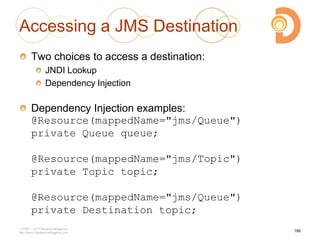 Accessing a JMS Destination
Two choices to access a destination:
JNDI Lookup
Dependency Injection
Dependency Injection examples:
@Resource(mappedName="jms/Queue")
private Queue queue;
@Resource(mappedName="jms/Topic")
private Topic topic;
@Resource(mappedName="jms/Queue")
private Destination topic;
2003 – 2013 DevelopIntelligence
http://www.DevelopIntelligence.com
186
 