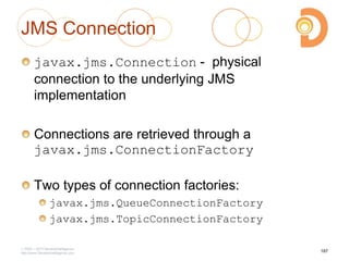 JMS Connection
javax.jms.Connection - physical
connection to the underlying JMS
implementation
Connections are retrieved through a
javax.jms.ConnectionFactory
Two types of connection factories:
javax.jms.QueueConnectionFactory
javax.jms.TopicConnectionFactory
2003 – 2013 DevelopIntelligence
http://www.DevelopIntelligence.com
187
 