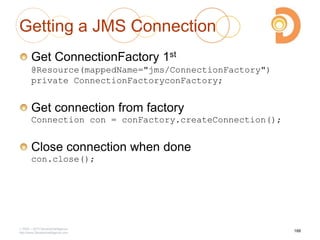 Getting a JMS Connection
Get ConnectionFactory 1st
@Resource(mappedName="jms/ConnectionFactory")
private ConnectionFactoryconFactory;
Get connection from factory
Connection con = conFactory.createConnection();
Close connection when done
con.close();
2003 – 2013 DevelopIntelligence
http://www.DevelopIntelligence.com
188
 