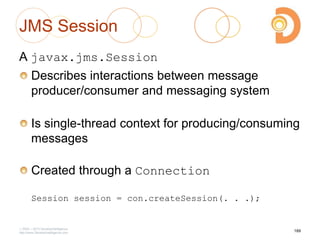JMS Session
A javax.jms.Session
Describes interactions between message
producer/consumer and messaging system
Is single-thread context for producing/consuming
messages
Created through a Connection
Session session = con.createSession(. . .);
2003 – 2013 DevelopIntelligence
http://www.DevelopIntelligence.com
189
 