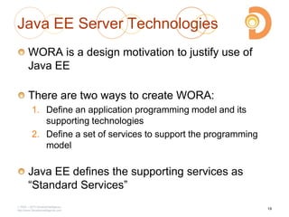 Java EE Server Technologies
WORA is a design motivation to justify use of
Java EE
There are two ways to create WORA:
1. Define an application programming model and its
supporting technologies
2. Define a set of services to support the programming
model
Java EE defines the supporting services as
―Standard Services‖
2003 – 2013 DevelopIntelligence
http://www.DevelopIntelligence.com
19
 