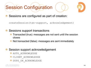 Session Configuration
Sessions are configured as part of creation:
createSession(txn-support, acknowledgement)
Sessions support transactions
Transacted (true): messages are not sent until the session
closes
Not transacted (false): messages are sent immediately
Session support acknowledgement
AUTO_ACKNOWLEDGE
CLIENT_ACKNOWLEDGE
DUPS_OK_ACKNOWLEDGE
2003 – 2013 DevelopIntelligence
http://www.DevelopIntelligence.com
190
 