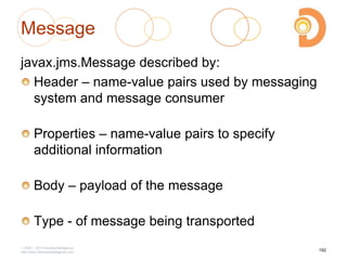 Message
javax.jms.Message described by:
Header – name-value pairs used by messaging
system and message consumer
Properties – name-value pairs to specify
additional information
Body – payload of the message
Type - of message being transported
2003 – 2013 DevelopIntelligence
http://www.DevelopIntelligence.com
192
 