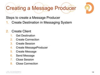 Creating a Message Producer
Steps to create a Message Producer
1. Create Destination in Messaging System
2. Create Client
1. Get Destination
2. Create Connection
3. Create Session
4. Create MessageProducer
5. Create Message
6. Send Message
7. Close Session
8. Close Connection
2003 – 2013 DevelopIntelligence
http://www.DevelopIntelligence.com
196
 