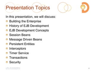 Presentation Topics
In this presentation, we will discuss:
Building the Enterprise
History of EJB Development
EJB Development Concepts
Session Beans
Message Driven Beans
Persistent Entities
Interceptors
Timer Service
Transactions
Security
2003 – 2013 DevelopIntelligence
http://www.DevelopIntelligence.com
2
 