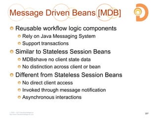 Message Driven Beans [MDB]
Reusable workflow logic components
Rely on Java Messaging System
Support transactions
Similar to Stateless Session Beans
MDBshave no client state data
No distinction across client or bean
Different from Stateless Session Beans
No direct client access
Invoked through message notification
Asynchronous interactions
2003 – 2013 DevelopIntelligence
http://www.DevelopIntelligence.com
207
 