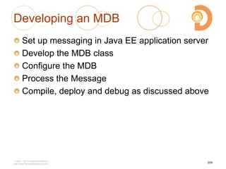 Developing an MDB
Set up messaging in Java EE application server
Develop the MDB class
Configure the MDB
Process the Message
Compile, deploy and debug as discussed above
2003 – 2013 DevelopIntelligence
http://www.DevelopIntelligence.com
209
 