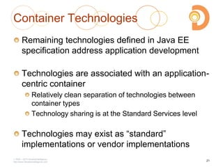 2003 – 2013 DevelopIntelligence
http://www.DevelopIntelligence.com
Container Technologies
Remaining technologies defined in Java EE
specification address application development
Technologies are associated with an application-
centric container
Relatively clean separation of technologies between
container types
Technology sharing is at the Standard Services level
Technologies may exist as ―standard‖
implementations or vendor implementations
21
 