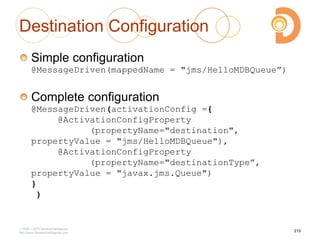Destination Configuration
Simple configuration
@MessageDriven(mappedName = "jms/HelloMDBQueue”)
Complete configuration
@MessageDriven(activationConfig ={
@ActivationConfigProperty
(propertyName="destination",
propertyValue = "jms/HelloMDBQueue"),
@ActivationConfigProperty
(propertyName="destinationType”,
propertyValue = "javax.jms.Queue")
}
)
2003 – 2013 DevelopIntelligence
http://www.DevelopIntelligence.com
215
 
