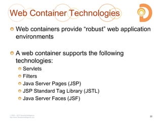 2003 – 2013 DevelopIntelligence
http://www.DevelopIntelligence.com
Web Container Technologies
Web containers provide ―robust‖ web application
environments
A web container supports the following
technologies:
Servlets
Filters
Java Server Pages (JSP)
JSP Standard Tag Library (JSTL)
Java Server Faces (JSF)
22
 