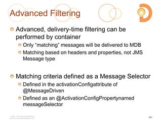 Advanced Filtering
Advanced, delivery-time filtering can be
performed by container
Only ―matching‖ messages will be delivered to MDB
Matching based on headers and properties, not JMS
Message type
Matching criteria defined as a Message Selector
Defined in the activationConfigattribute of
@MessageDriven
Defined as an @ActivationConfigPropertynamed
messageSelector
2003 – 2013 DevelopIntelligence
http://www.DevelopIntelligence.com
221
 
