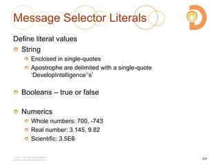Message Selector Literals
Define literal values
String
Enclosed in single-quotes
Apostrophe are delimited with a single-quote
‗DevelopIntelligence‘‘s‘
Booleans – true or false
Numerics
Whole numbers: 700, -743
Real number: 3.145, 9.82
Scientific: 3.5E6
2003 – 2013 DevelopIntelligence
http://www.DevelopIntelligence.com
225
 