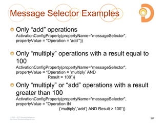 Message Selector Examples
Only ―add‖ operations
ActivationConfigProperty(propertyName="messageSelector",
propertyValue = "Operation = 'add‘‖)}
Only ―multiply‖ operations with a result equal to
100
ActivationConfigProperty(propertyName="messageSelector",
propertyValue = "Operation = ‘multiply‘ AND
Result = 100‖)}
Only ―multiply‖ or ―add‖ operations with a result
greater than 100
ActivationConfigProperty(propertyName="messageSelector",
propertyValue = "Operation IN
(‘multiply‘,‘add‘) AND Result > 100‖)}
2003 – 2013 DevelopIntelligence
http://www.DevelopIntelligence.com
227
 