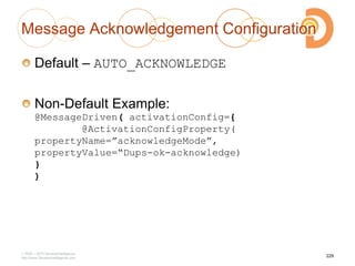 Message Acknowledgement Configuration
Default – AUTO_ACKNOWLEDGE
Non-Default Example:
@MessageDriven( activationConfig={
@ActivationConfigProperty(
propertyName=”acknowledgeMode”,
propertyValue=“Dups-ok-acknowledge)
}
)
2003 – 2013 DevelopIntelligence
http://www.DevelopIntelligence.com
229
 
