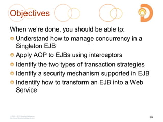 Objectives
When we‘re done, you should be able to:
Understand how to manage concurrency in a
Singleton EJB
Apply AOP to EJBs using interceptors
Identify the two types of transaction strategies
Identify a security mechanism supported in EJB
Indentify how to transform an EJB into a Web
Service
2003 – 2013 DevelopIntelligence
http://www.DevelopIntelligence.com
234
 