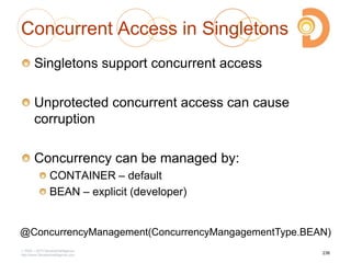 Concurrent Access in Singletons
Singletons support concurrent access
Unprotected concurrent access can cause
corruption
Concurrency can be managed by:
CONTAINER – default
BEAN – explicit (developer)
2003 – 2013 DevelopIntelligence
http://www.DevelopIntelligence.com
236
@ConcurrencyManagement(ConcurrencyMangagementType.BEAN)
 