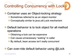 Controlling Concurrency with Locks
Container uses an Object-locking strategy
Sometimes referred to as an object monitor
Conceptually similar to java.util.Lock mechanism
Default behavior is to lock object for all method
operations
Obtaining a lock can be expensive
Can cause unnecessary ―waiting‖ in caller
By default, bean access isn‘t really concurrent
Can over-ride default behavior using @Lock
2003 – 2013 DevelopIntelligence
http://www.DevelopIntelligence.com
237
 