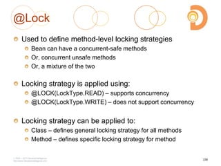 @Lock
Used to define method-level locking strategies
Bean can have a concurrent-safe methods
Or, concurrent unsafe methods
Or, a mixture of the two
Locking strategy is applied using:
@LOCK(LockType.READ) – supports concurrency
@LOCK(LockType.WRITE) – does not support concurrency
Locking strategy can be applied to:
Class – defines general locking strategy for all methods
Method – defines specific locking strategy for method
2003 – 2013 DevelopIntelligence
http://www.DevelopIntelligence.com
238
 