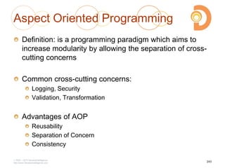 Aspect Oriented Programming
Definition: is a programming paradigm which aims to
increase modularity by allowing the separation of cross-
cutting concerns
Common cross-cutting concerns:
Logging, Security
Validation, Transformation
Advantages of AOP
Reusability
Separation of Concern
Consistency
2003 – 2013 DevelopIntelligence
http://www.DevelopIntelligence.com
243
 