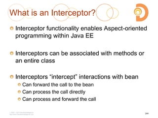 What is an Interceptor?
Interceptor functionality enables Aspect-oriented
programming within Java EE
Interceptors can be associated with methods or
an entire class
Interceptors ―intercept‖ interactions with bean
Can forward the call to the bean
Can process the call directly
Can process and forward the call
2003 – 2013 DevelopIntelligence
http://www.DevelopIntelligence.com
244
 