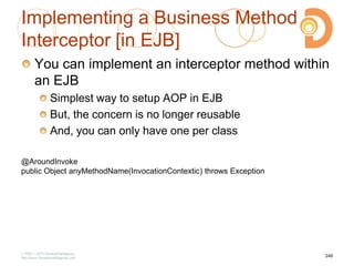 Implementing a Business Method
Interceptor [in EJB]
You can implement an interceptor method within
an EJB
Simplest way to setup AOP in EJB
But, the concern is no longer reusable
And, you can only have one per class
2003 – 2013 DevelopIntelligence
http://www.DevelopIntelligence.com
248
@AroundInvoke
public Object anyMethodName(InvocationContextic) throws Exception
 