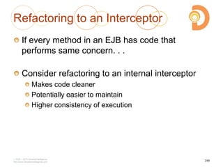 Refactoring to an Interceptor
If every method in an EJB has code that
performs same concern. . .
Consider refactoring to an internal interceptor
Makes code cleaner
Potentially easier to maintain
Higher consistency of execution
2003 – 2013 DevelopIntelligence
http://www.DevelopIntelligence.com
249
 