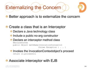 Externalizing the Concern
Better approach is to externalize the concern
Create a class that is an Interceptor
Declare a Java technology class
Include a public no-arg constructor
Declare an interceptor method class
@AroundInvoke
public Object methName(InvocationContextic)
throws Exception { . . }
Invokes the InvocationContextobject‘s proceed
return ic.proceed();
Associate interceptor with EJB
2003 – 2013 DevelopIntelligence
http://www.DevelopIntelligence.com
253
 