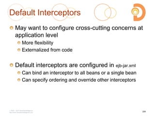Default Interceptors
May want to configure cross-cutting concerns at
application level
More flexibility
Externalized from code
Default interceptors are configured in ejb-jar.xml
Can bind an interceptor to all beans or a single bean
Can specify ordering and override other interceptors
2003 – 2013 DevelopIntelligence
http://www.DevelopIntelligence.com
259
 