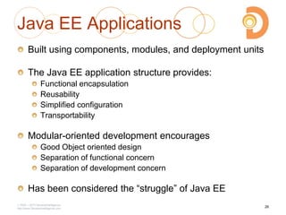 2003 – 2013 DevelopIntelligence
http://www.DevelopIntelligence.com
Java EE Applications
Built using components, modules, and deployment units
The Java EE application structure provides:
Functional encapsulation
Reusability
Simplified configuration
Transportability
Modular-oriented development encourages
Good Object oriented design
Separation of functional concern
Separation of development concern
Has been considered the ―struggle‖ of Java EE
26
 