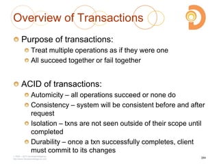 Overview of Transactions
Purpose of transactions:
Treat multiple operations as if they were one
All succeed together or fail together
ACID of transactions:
Automicity – all operations succeed or none do
Consistency – system will be consistent before and after
request
Isolation – txns are not seen outside of their scope until
completed
Durability – once a txn successfully completes, client
must commit to its changes
2003 – 2013 DevelopIntelligence
http://www.DevelopIntelligence.com
264
 
