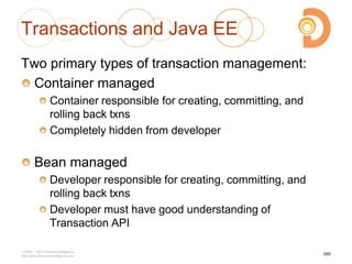 Transactions and Java EE
Two primary types of transaction management:
Container managed
Container responsible for creating, committing, and
rolling back txns
Completely hidden from developer
Bean managed
Developer responsible for creating, committing, and
rolling back txns
Developer must have good understanding of
Transaction API
2003 – 2013 DevelopIntelligence
http://www.DevelopIntelligence.com
265
 