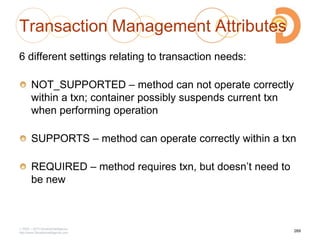 Transaction Management Attributes
6 different settings relating to transaction needs:
NOT_SUPPORTED – method can not operate correctly
within a txn; container possibly suspends current txn
when performing operation
SUPPORTS – method can operate correctly within a txn
REQUIRED – method requires txn, but doesn‘t need to
be new
2003 – 2013 DevelopIntelligence
http://www.DevelopIntelligence.com
269
 
