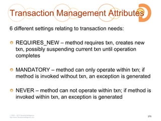 Transaction Management Attributes
6 different settings relating to transaction needs:
REQUIRES_NEW – method requires txn, creates new
txn, possibly suspending current txn until operation
completes
MANDATORY – method can only operate within txn; if
method is invoked without txn, an exception is generated
NEVER – method can not operate within txn; if method is
invoked within txn, an exception is generated
2003 – 2013 DevelopIntelligence
http://www.DevelopIntelligence.com
270
 
