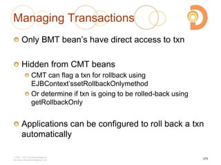 Managing Transactions
Only BMT bean‘s have direct access to txn
Hidden from CMT beans
CMT can flag a txn for rollback using
EJBContext‘ssetRollbackOnlymethod
Or determine if txn is going to be rolled-back using
getRollbackOnly
Applications can be configured to roll back a txn
automatically
2003 – 2013 DevelopIntelligence
http://www.DevelopIntelligence.com
275
 