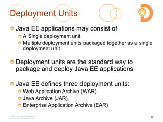 2003 – 2013 DevelopIntelligence
http://www.DevelopIntelligence.com
Deployment Units
Java EE applications may consist of
A Single deployment unit
Multiple deployment units packaged together as a single
deployment unit
Deployment units are the standard way to
package and deploy Java EE applications
Java EE defines three deployment units:
Web Application Archive (WAR)
Java Archive (JAR)
Enterprise Application Archive (EAR)
28
 
