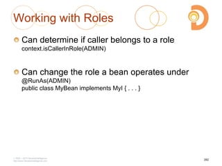 Working with Roles
Can determine if caller belongs to a role
context.isCallerInRole(ADMIN)
Can change the role a bean operates under
@RunAs(ADMIN)
public class MyBean implements MyI { . . . }
2003 – 2013 DevelopIntelligence
http://www.DevelopIntelligence.com
282
 