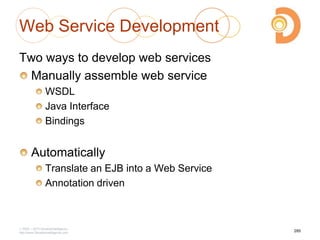Web Service Development
Two ways to develop web services
Manually assemble web service
WSDL
Java Interface
Bindings
Automatically
Translate an EJB into a Web Service
Annotation driven
2003 – 2013 DevelopIntelligence
http://www.DevelopIntelligence.com
285
 