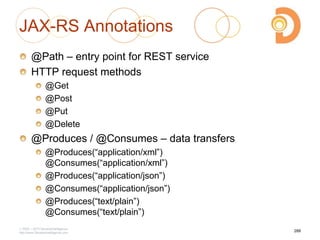 JAX-RS Annotations
@Path – entry point for REST service
HTTP request methods
@Get
@Post
@Put
@Delete
@Produces / @Consumes – data transfers
@Produces(―application/xml‖)
@Consumes(―application/xml‖)
@Produces(―application/json‖)
@Consumes(―application/json‖)
@Produces(―text/plain‖)
@Consumes(―text/plain‖)
2003 – 2013 DevelopIntelligence
http://www.DevelopIntelligence.com
288
 