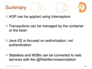 Summary
AOP can be applied using Interceptors
Transactions can be managed by the container
or the bean
Java EE is focused on authorization, not
authentication
Stateless and MDBs can be converted to web
services with the @WebServiceannotation
2003 – 2013 DevelopIntelligence
http://www.DevelopIntelligence.com
290
 
