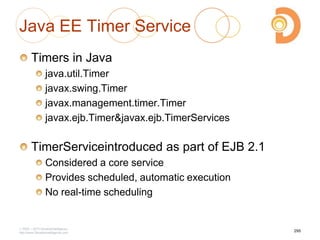 Java EE Timer Service
Timers in Java
java.util.Timer
javax.swing.Timer
javax.management.timer.Timer
javax.ejb.Timer&javax.ejb.TimerServices
TimerServiceintroduced as part of EJB 2.1
Considered a core service
Provides scheduled, automatic execution
No real-time scheduling
2003 – 2013 DevelopIntelligence
http://www.DevelopIntelligence.com
295
 