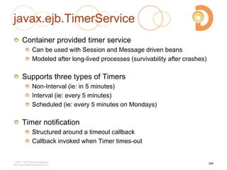 javax.ejb.TimerService
Container provided timer service
Can be used with Session and Message driven beans
Modeled after long-lived processes (survivability after crashes)
Supports three types of Timers
Non-Interval (ie: in 5 minutes)
Interval (ie: every 5 minutes)
Scheduled (ie: every 5 minutes on Mondays)
Timer notification
Structured around a timeout callback
Callback invoked when Timer times-out
2003 – 2013 DevelopIntelligence
http://www.DevelopIntelligence.com
296
 