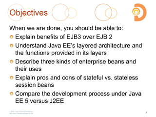 Objectives
When we are done, you should be able to:
Explain benefits of EJB3 over EJB 2
Understand Java EE‘s layered architecture and
the functions provided in its layers
Describe three kinds of enterprise beans and
their uses
Explain pros and cons of stateful vs. stateless
session beans
Compare the development process under Java
EE 5 versus J2EE
2003 – 2013 DevelopIntelligence
http://www.DevelopIntelligence.com
3
 