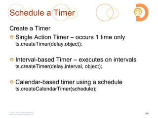 Schedule a Timer
Create a Timer
Single Action Timer – occurs 1 time only
ts.createTimer(delay,object);
Interval-based Timer – executes on intervals
ts.createTimer(delay,interval, object);
Calendar-based timer using a schedule
ts.createCalendarTimer(schedule);
2003 – 2013 DevelopIntelligence
http://www.DevelopIntelligence.com
300
 