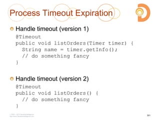 Process Timeout Expiration
Handle timeout (version 1)
@Timeout
public void listOrders(Timer timer) {
String name = timer.getInfo();
// do something fancy
}
Handle timeout (version 2)
@Timeout
public void listOrders() {
// do something fancy
}
2003 – 2013 DevelopIntelligence
http://www.DevelopIntelligence.com
301
 