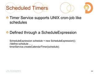 Scheduled Timers
Timer Service supports UNIX cron-job like
schedules
Defined through a ScheduleExpression
ScheduleExpression schedule = new ScheduleExpression();
//define schedule . . .
timerService.createCalendarTimer(schedule);
2003 – 2013 DevelopIntelligence
http://www.DevelopIntelligence.com
305
 