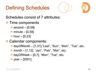 Defining Schedules
Schedules consist of 7 attributes:
Time components
second – [0,59]
minute – [0,59]
hour – [0,23]
Calendar components:
dayOfMonth – [1,31],‖Last‖, ―Sun‖, ―Mon‖, ―Tue‖, etc.
month – [1,12], ―Jan‖, ―Feb‖, ―Mar‖, etc.
dayOfWeek – [0,7], ―Mon‖, ―Tue‖, etc.
year – [2001]
2003 – 2013 DevelopIntelligence
http://www.DevelopIntelligence.com
306
 